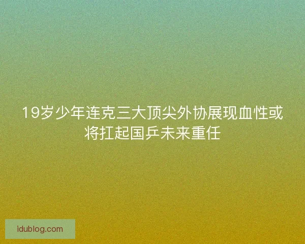 19岁少年连克三大顶尖外协展现血性或将扛起国乒未来重任