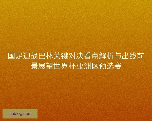 国足迎战巴林关键对决看点解析与出线前景展望世界杯亚洲区预选赛