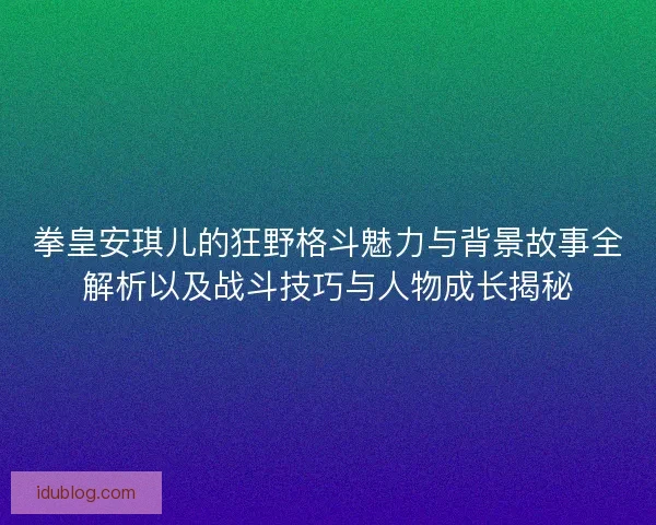 拳皇安琪儿的狂野格斗魅力与背景故事全解析以及战斗技巧与人物成长揭秘