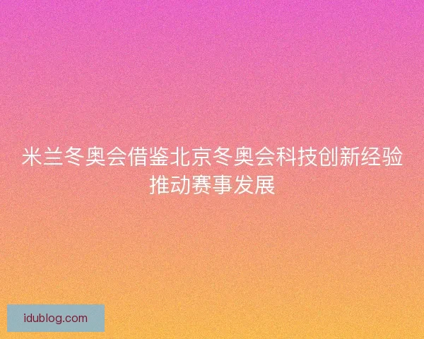 米兰冬奥会借鉴北京冬奥会科技创新经验推动赛事发展