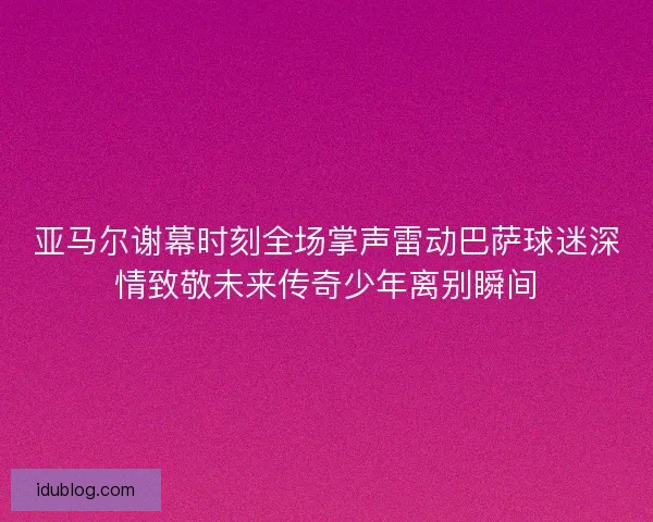 亚马尔谢幕时刻全场掌声雷动巴萨球迷深情致敬未来传奇少年离别瞬间